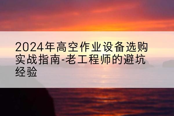周宁高空作业升降机厂家推荐-2024年高空作业设备选购实战指南-老工程师的避坑经验