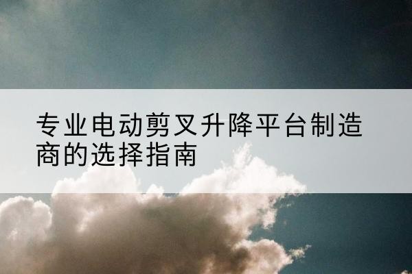 周宁电动剪叉升降平台厂家-专业电动剪叉升降平台制造商的选择指南