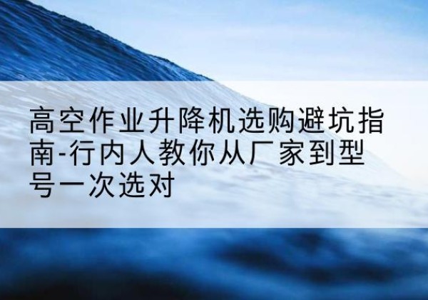 周宁升降平台厂家-高空作业升降机选购避坑指南-行内人教你从厂家到型号一次选对