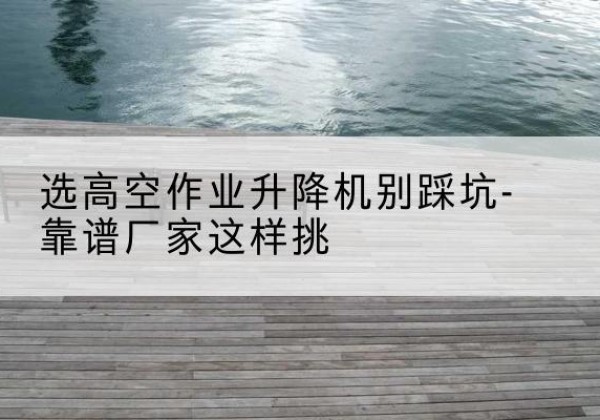 周宁剪叉式升降机厂家-选高空作业升降机别踩坑-靠谱厂家这样挑