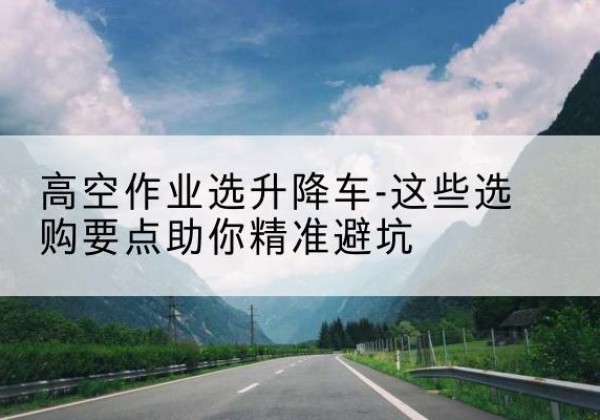 周宁升降车厂家-高空作业选升降车-这些选购要点助你*避坑