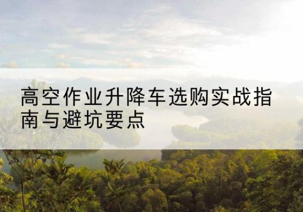 周宁升降车怎么选-高空作业升降车选购实战指南与避坑要点
