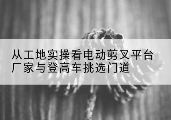 周宁电动剪叉升降平台厂家-从工地实操看电动剪叉平台厂家与登高车挑选门道