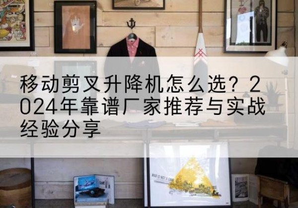 周宁升降平台厂家推荐-移动剪叉升降机怎么选？2024年靠谱厂家推荐与实战经验分享