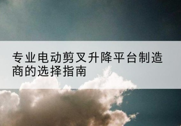 周宁电动剪叉升降平台厂家-专业电动剪叉升降平台制造商的选择指南