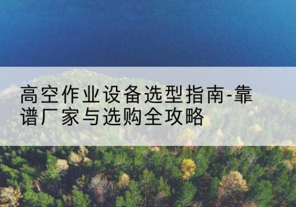 周宁升降车厂家-高空作业设备选型指南-靠谱厂家与选购全攻略