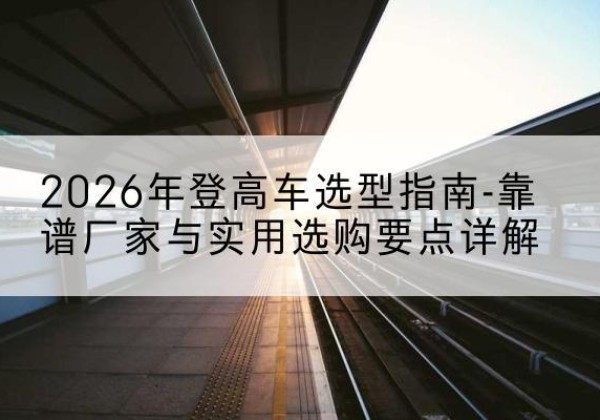 周宁登高车厂家推荐-2026年登高车选型指南-靠谱厂家与实用选购要点详解